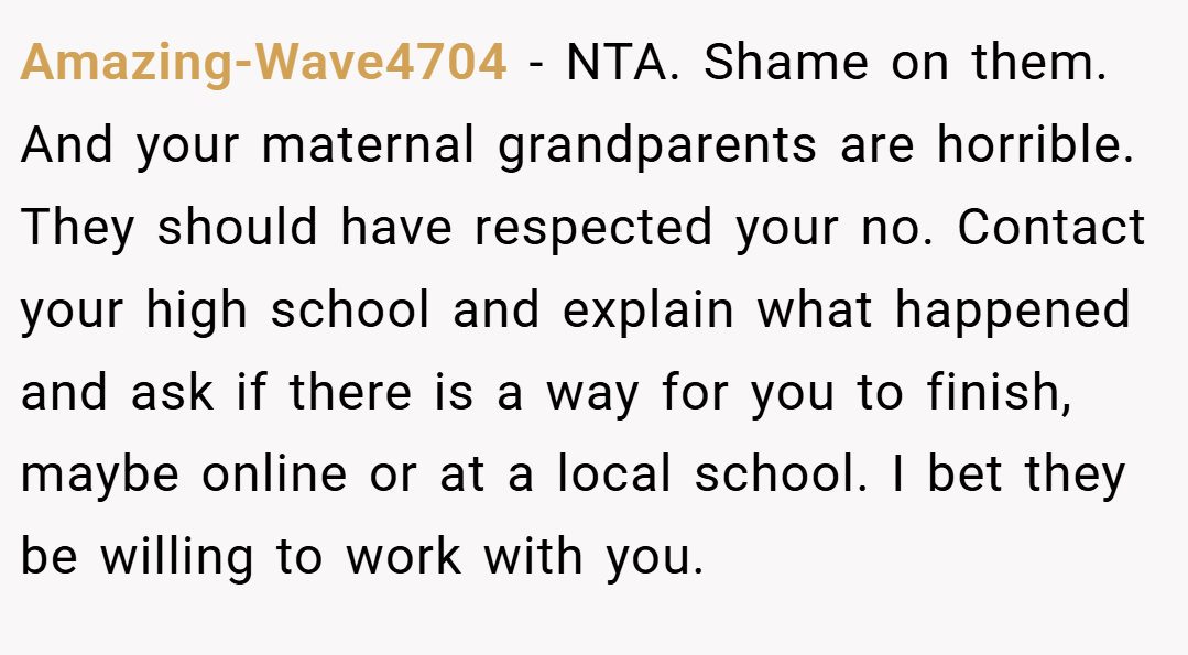 Amazing-Wave4704 − NTA. Shame on them. And your maternal grandparents are horrible. They should have respected your no. Contact your high school and explain what happened and ask if there is a way for you to finish, maybe online or at a local school. I bet they be willing to work with you.