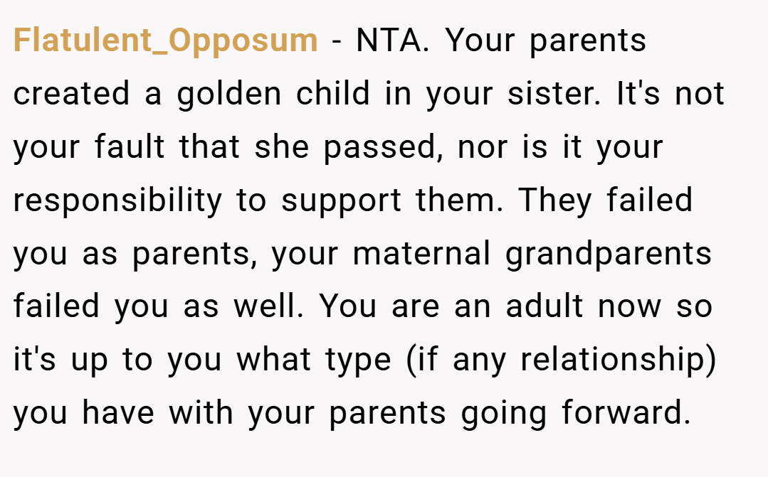 Flatulent_Opposum − NTA. Your parents created a golden child in your sister. It's not your fault that she passed, nor is it your responsibility to support them. They failed you as parents, your maternal grandparents failed you as well. You are an adult now so it's up to you what type (if any relationship) you have with your parents going forward.