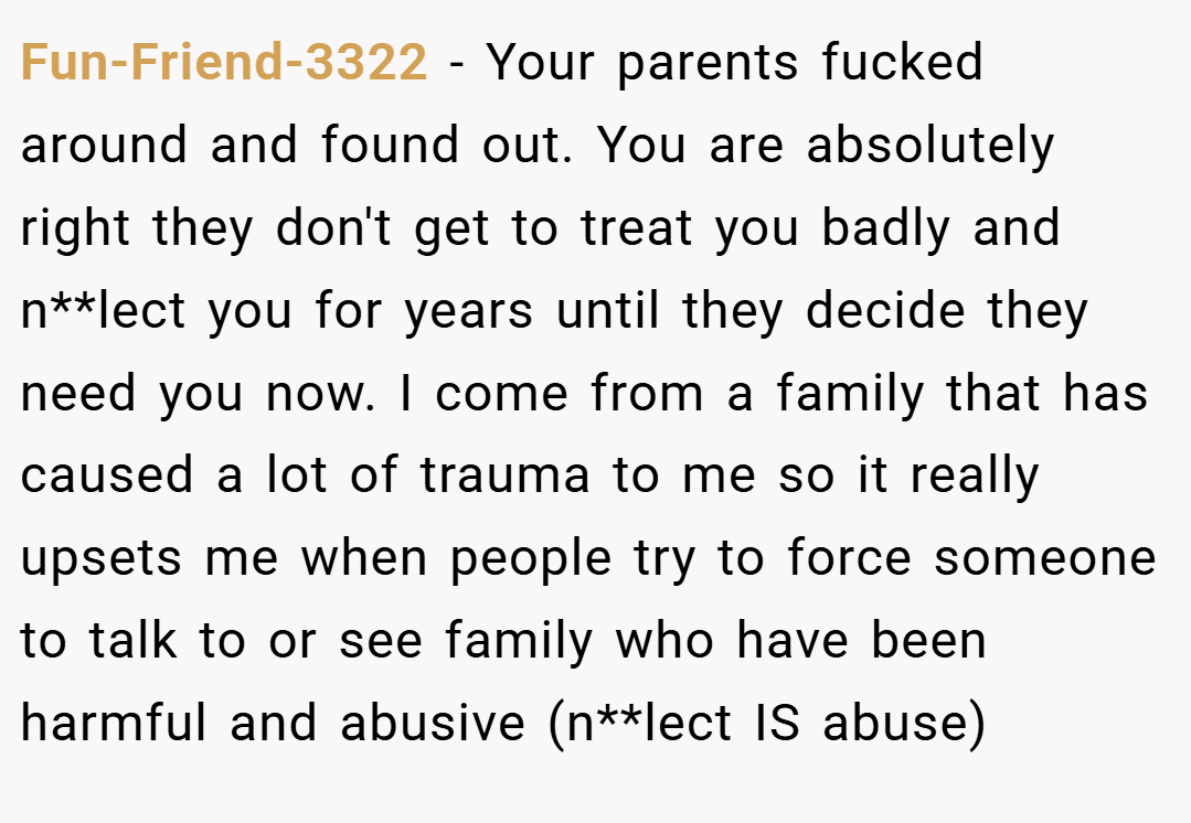 Fun-Friend-3322 − Your parents fucked around and found out. You are absolutely right they don't get to treat you badly and n**lect you for years until they decide they need you now. I come from a family that has caused a lot of trauma to me so it really upsets me when people try to force someone to talk to or see family who have been harmful and abusive (n**lect IS abuse) 