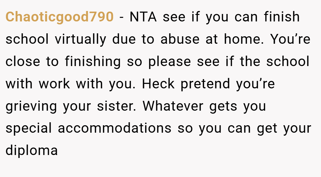 Chaoticgood790 − NTA see if you can finish school virtually due to abuse at home. You’re close to finishing so please see if the school with work with you. Heck pretend you’re grieving your sister. Whatever gets you special accommodations so you can get your diploma