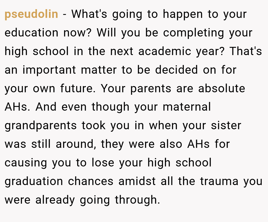 pseudolin − What's going to happen to your education now? Will you be completing your high school in the next academic year? That's an important matter to be decided on for your own future. Your parents are absolute AHs. And even though your maternal grandparents took you in when your sister was still around, they were also AHs for causing you to lose your high school graduation chances amidst all the trauma you were already going through.