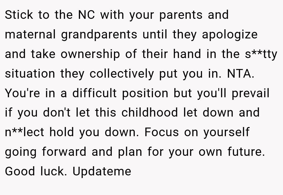 Stick to the NC with your parents and maternal grandparents until they apologize and take ownership of their hand in the s**tty situation they collectively put you in. NTA. You're in a difficult position but you'll prevail if you don't let this childhood let down and n**lect hold you down. Focus on yourself going forward and plan for your own future. Good luck. Updateme