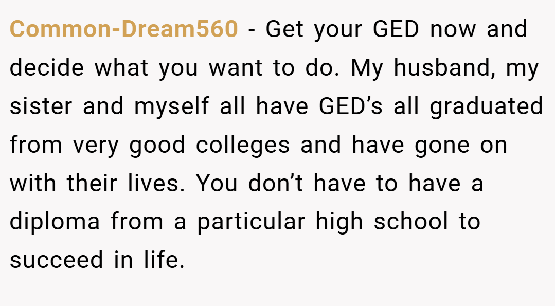 Common-Dream560 − Get your GED now and decide what you want to do. My husband, my sister and myself all have GED’s all graduated from very good colleges and have gone on with their lives. You don’t have to have a diploma from a particular high school to succeed in life.