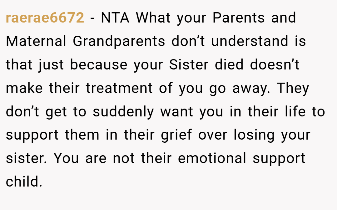 raerae6672 − NTA What your Parents and Maternal Grandparents don’t understand is that just because your Sister died doesn’t make their treatment of you go away. They don’t get to suddenly want you in their life to support them in their grief over losing your sister. You are not their emotional support child.