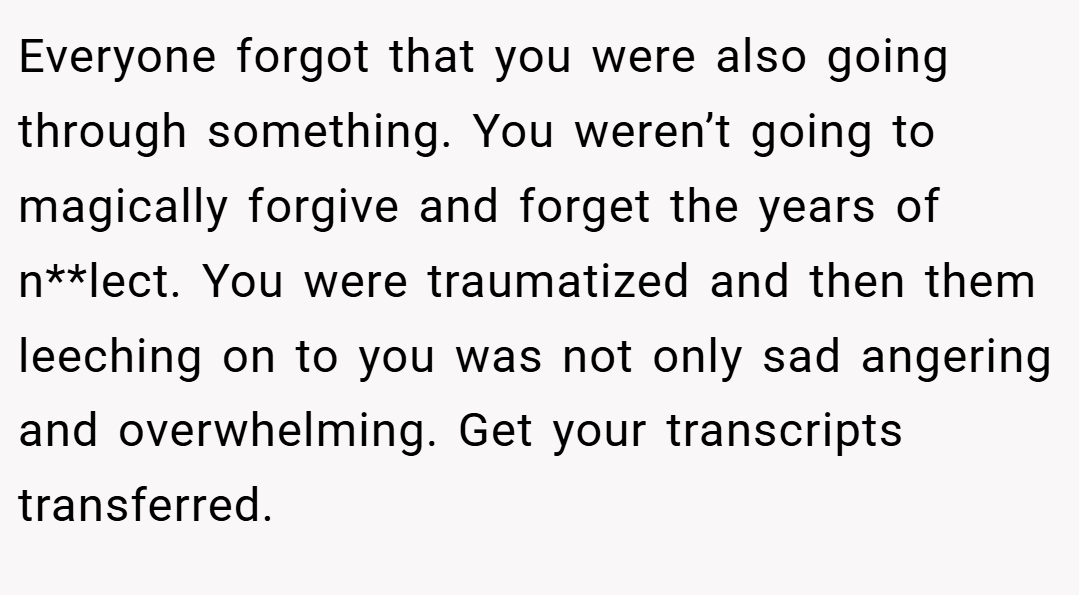 Everyone forgot that you were also going through something. You weren’t going to magically forgive and forget the years of n**lect. You were traumatized and then them leeching on to you was not only sad angering and overwhelming. Get your transcripts transferred.
