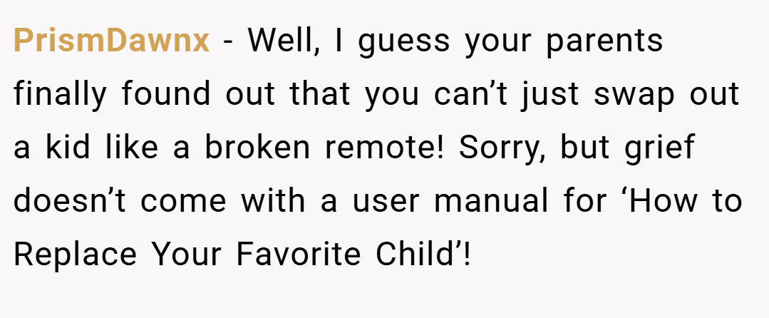 PrismDawnx − Well, I guess your parents finally found out that you can’t just swap out a kid like a broken remote! Sorry, but grief doesn’t come with a user manual for ‘How to Replace Your Favorite Child’!