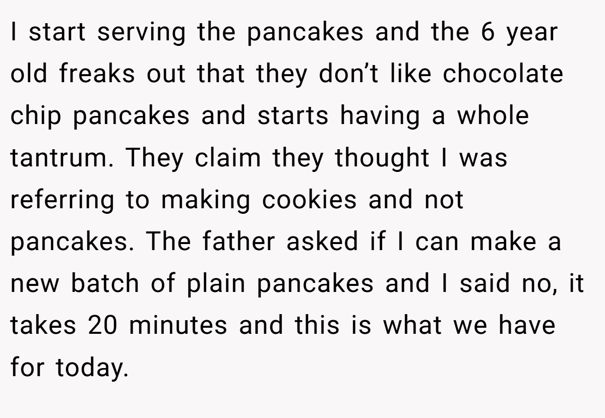 I start serving the pancakes and the 6 year old freaks out that they don’t like chocolate chip pancakes and starts having a whole tantrum. They claim they thought I was referring to making cookies and not pancakes. The father asked if I can make a new batch of plain pancakes and I said no, it takes 20 minutes and this is what we have for today.