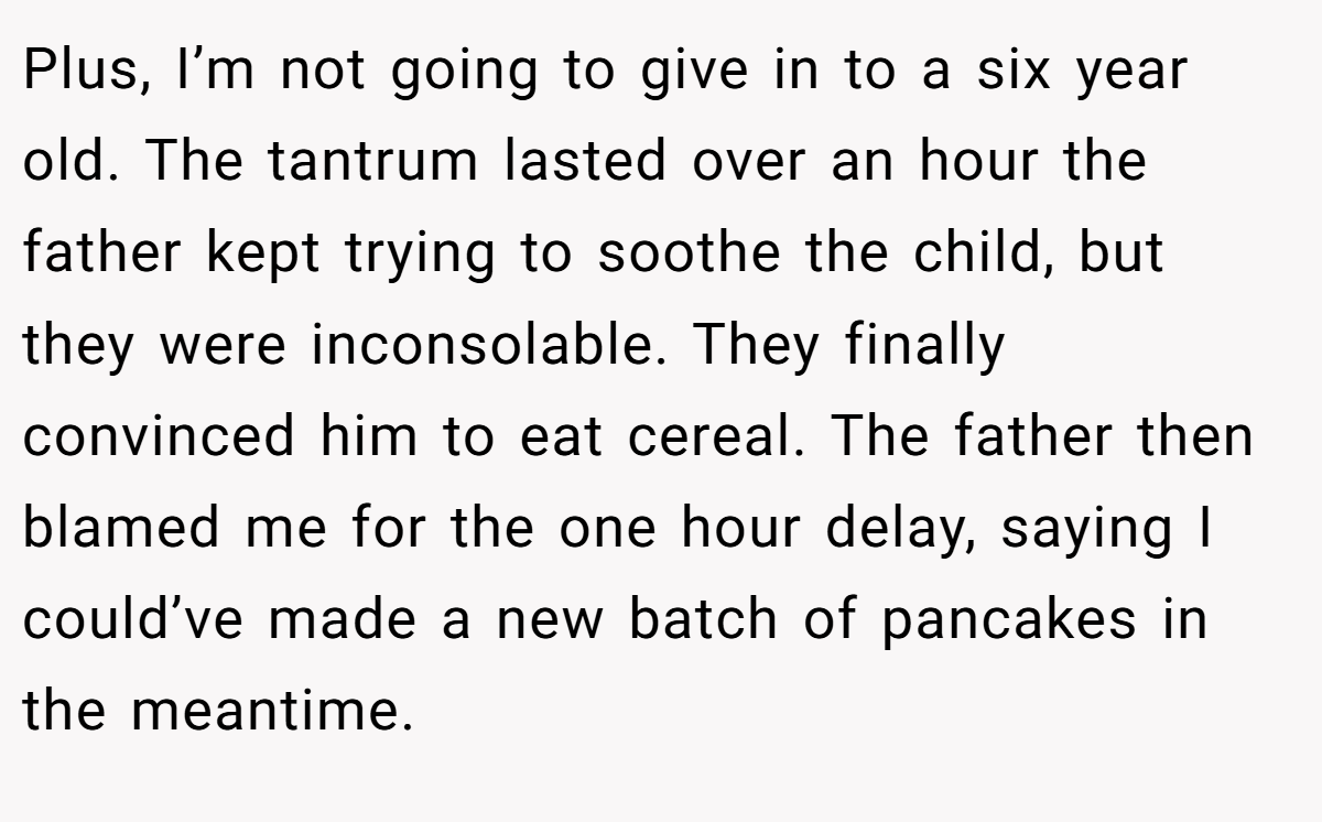 Plus, I’m not going to give in to a six year old. The tantrum lasted over an hour the father kept trying to soothe the child, but they were inconsolable. They finally convinced him to eat cereal. The father then blamed me for the one hour delay, saying I could’ve made a new batch of pancakes in the meantime.