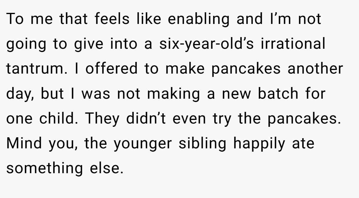To me that feels like enabling and I’m not going to give into a six-year-old’s irrational tantrum. I offered to make pancakes another day, but I was not making a new batch for one child. They didn’t even try the pancakes. Mind you, the younger sibling happily ate something else.