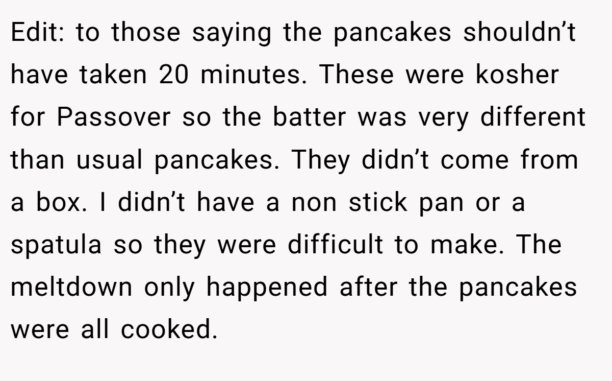 Edit: to those saying the pancakes shouldn’t have taken 20 minutes. These were kosher for Passover so the batter was very different than usual pancakes. They didn’t come from a box. I didn’t have a non stick pan or a spatula so they were difficult to make. The meltdown only happened after the pancakes were all cooked.