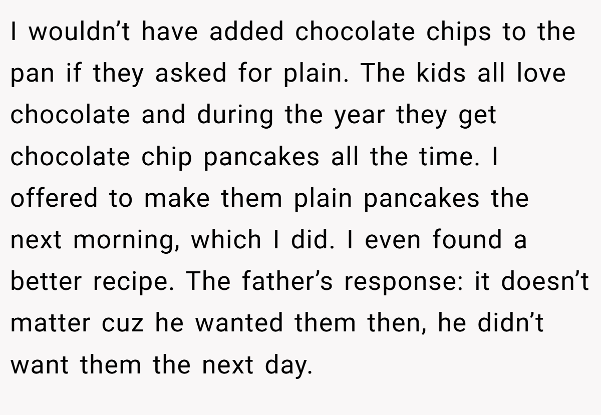 I wouldn’t have added chocolate chips to the pan if they asked for plain. The kids all love chocolate and during the year they get chocolate chip pancakes all the time. I offered to make them plain pancakes the next morning, which I did. I even found a better recipe. The father’s response: it doesn’t matter cuz he wanted them then, he didn’t want them the next day.