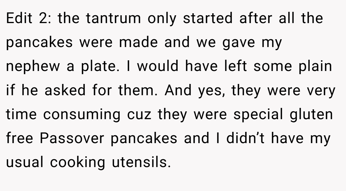 Edit 2: the tantrum only started after all the pancakes were made and we gave my nephew a plate. I would have left some plain if he asked for them. And yes, they were very time consuming cuz they were special gluten free Passover pancakes and I didn’t have my usual cooking utensils.
