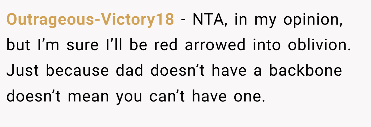 Outrageous-Victory18 − NTA, in my opinion, but I’m sure I’ll be red arrowed into oblivion. Just because dad doesn’t have a backbone doesn’t mean you can’t have one.