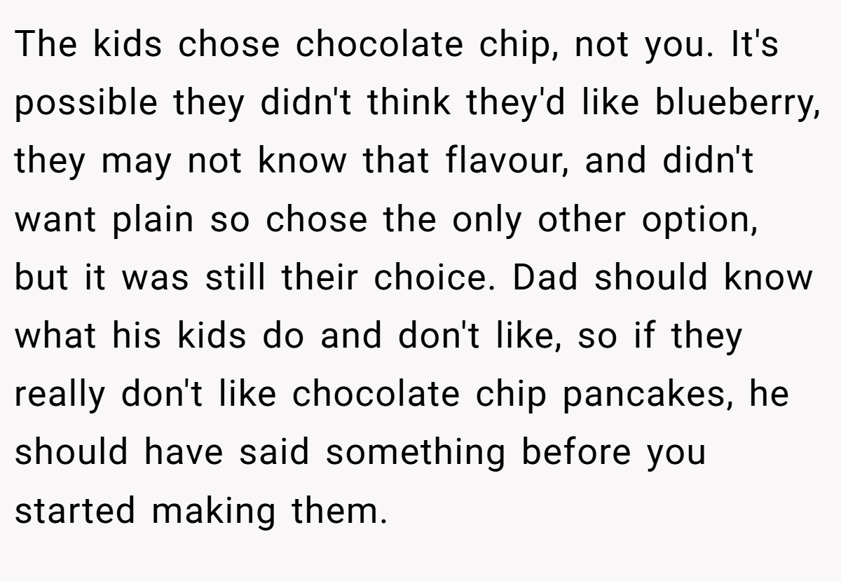The kids chose chocolate chip, not you. It's possible they didn't think they'd like blueberry, they may not know that flavour, and didn't want plain so chose the only other option, but it was still their choice. Dad should know what his kids do and don't like, so if they really don't like chocolate chip pancakes, he should have said something before you started making them.