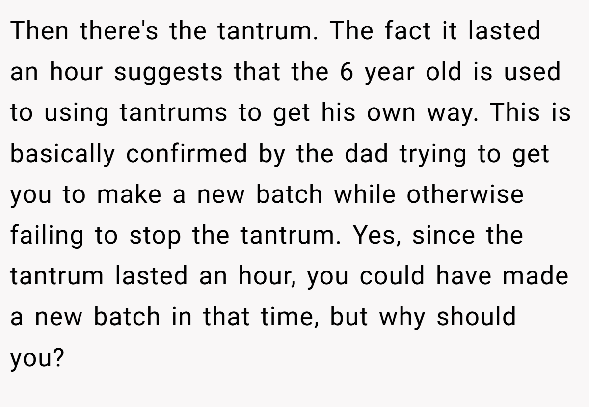 Then there's the tantrum. The fact it lasted an hour suggests that the 6 year old is used to using tantrums to get his own way. This is basically confirmed by the dad trying to get you to make a new batch while otherwise failing to stop the tantrum. Yes, since the tantrum lasted an hour, you could have made a new batch in that time, but why should you?