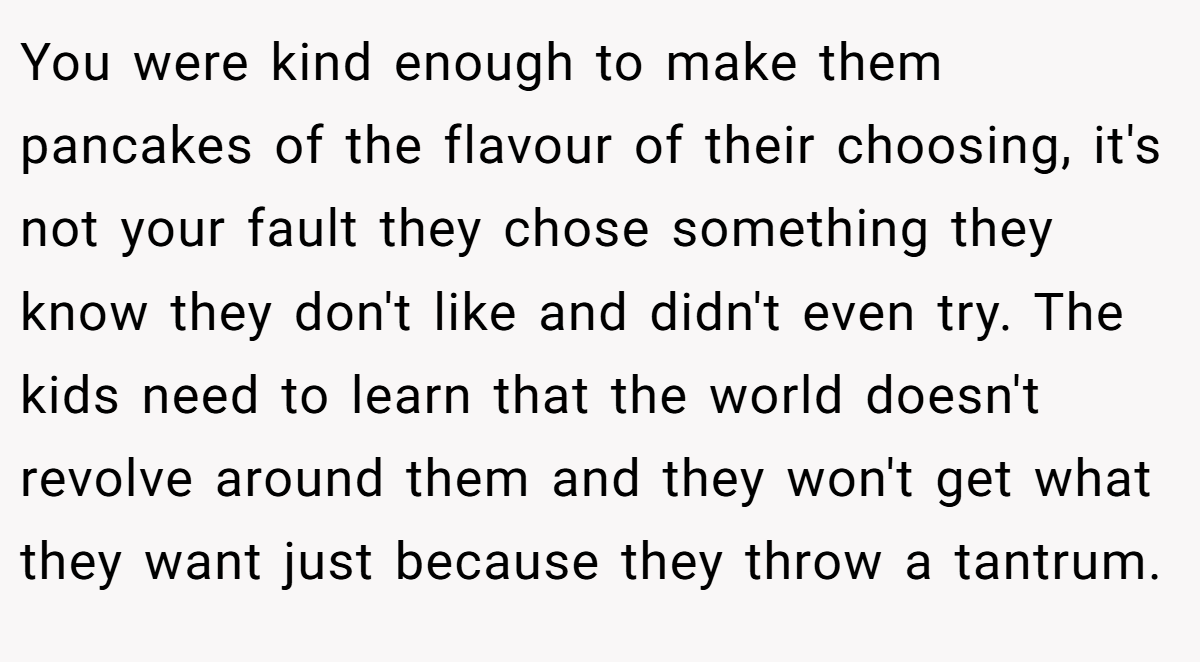 You were kind enough to make them pancakes of the flavour of their choosing, it's not your fault they chose something they know they don't like and didn't even try. The kids need to learn that the world doesn't revolve around them and they won't get what they want just because they throw a tantrum.