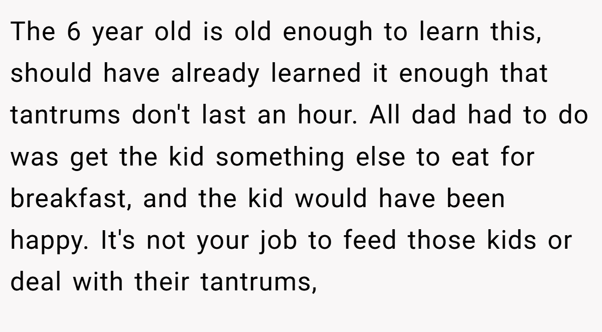 The 6 year old is old enough to learn this, should have already learned it enough that tantrums don't last an hour. All dad had to do was get the kid something else to eat for breakfast, and the kid would have been happy. It's not your job to feed those kids or deal with their tantrums,