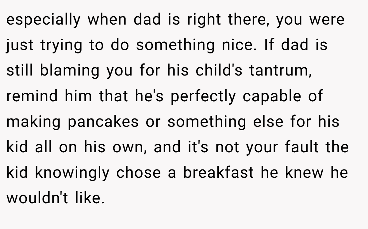 especially when dad is right there, you were just trying to do something nice. If dad is still blaming you for his child's tantrum, remind him that he's perfectly capable of making pancakes or something else for his kid all on his own, and it's not your fault the kid knowingly chose a breakfast he knew he wouldn't like.