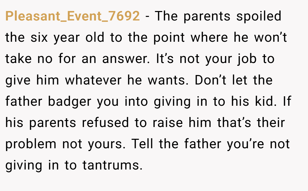 Pleasant_Event_7692 − The parents spoiled the six year old to the point where he won’t take no for an answer. It’s not your job to give him whatever he wants. Don’t let the father badger you into giving in to his kid. If his parents refused to raise him that’s their problem not yours. Tell the father you’re not giving in to tantrums.