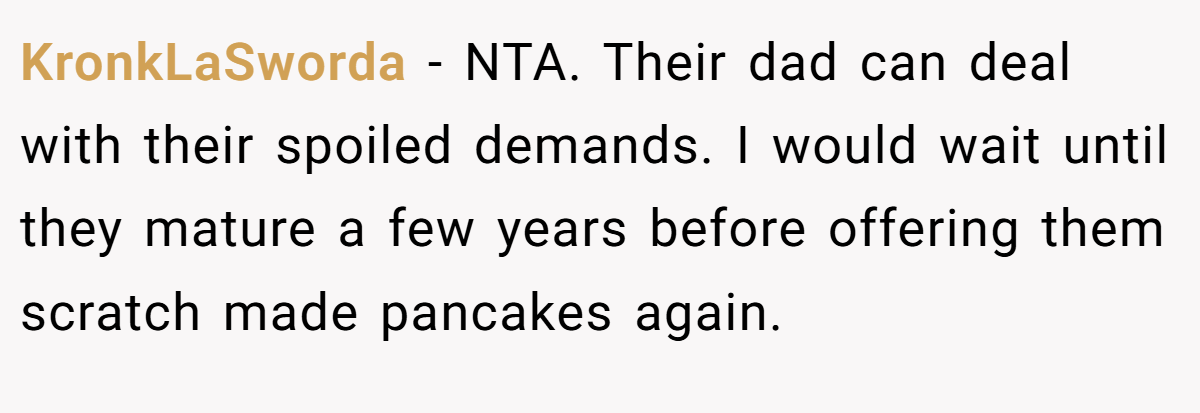 KronkLaSworda − NTA. Their dad can deal with their spoiled demands. I would wait until they mature a few years before offering them scratch made pancakes again.
