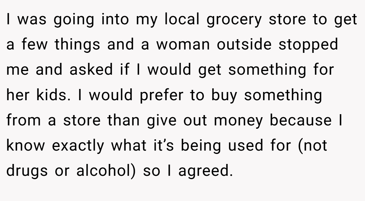 I was going into my local grocery store to get a few things and a woman outside stopped me and asked if I would get something for her kids. I would prefer to buy something from a store than give out money because I know exactly what it’s being used for (not drugs or alcohol) so I agreed.