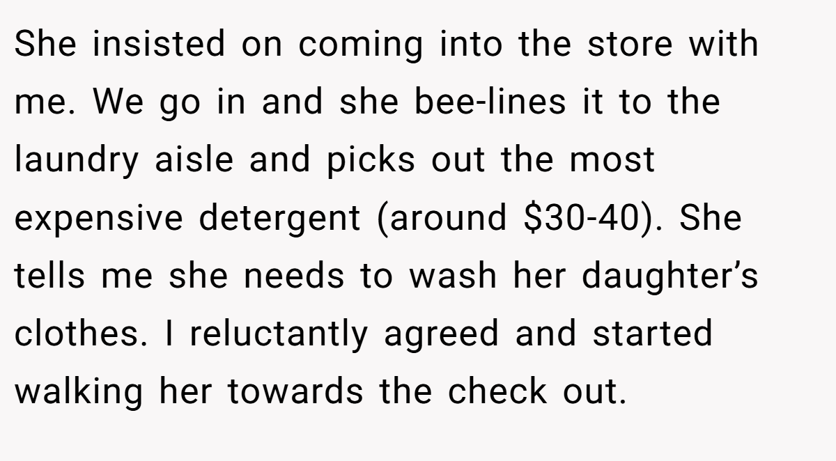 She insisted on coming into the store with me. We go in and she bee-lines it to the laundry aisle and picks out the most expensive detergent (around $30-40). She tells me she needs to wash her daughter’s clothes. I reluctantly agreed and started walking her towards the check out.
