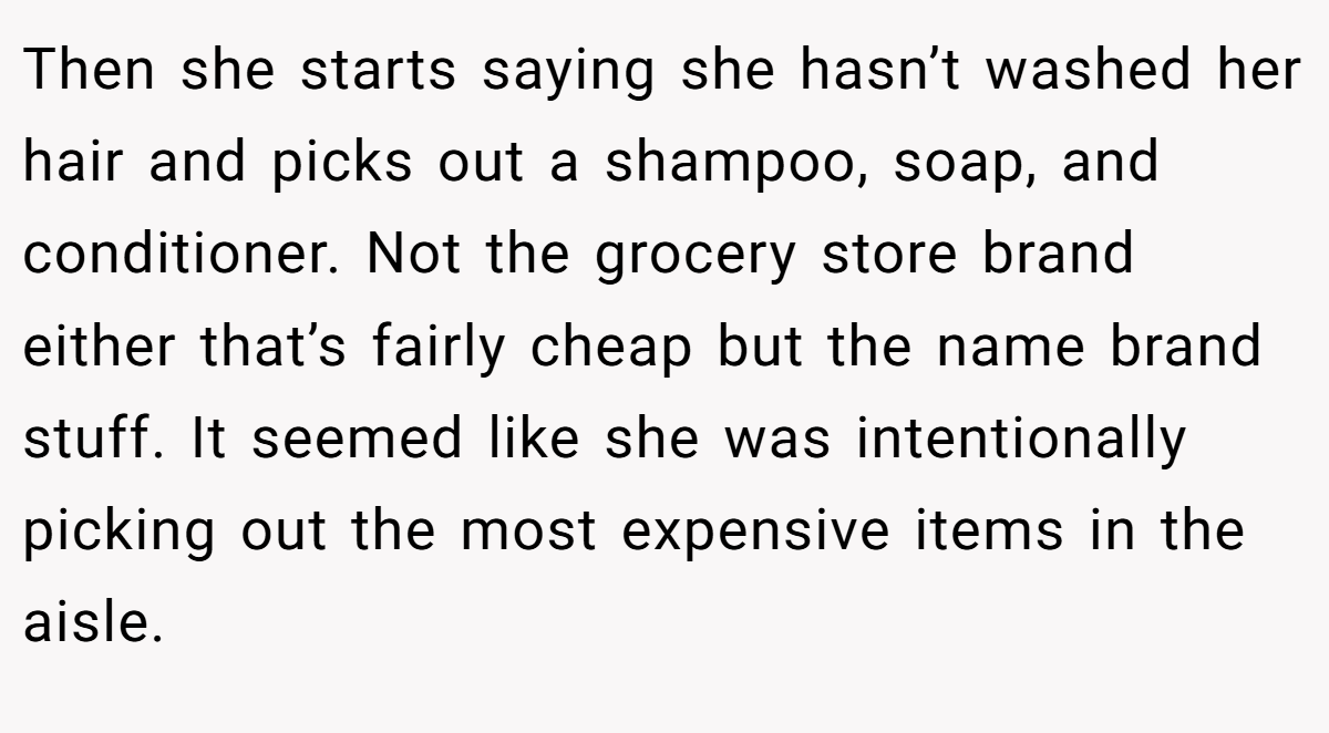 Then she starts saying she hasn’t washed her hair and picks out a shampoo, soap, and conditioner. Not the grocery store brand either that’s fairly cheap but the name brand stuff. It seemed like she was intentionally picking out the most expensive items in the aisle.