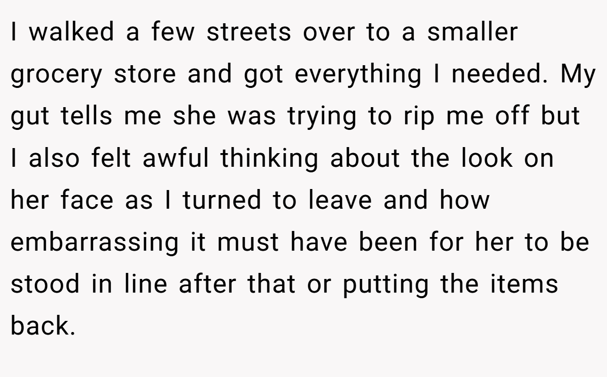 I walked a few streets over to a smaller grocery store and got everything I needed. My gut tells me she was trying to rip me off but I also felt awful thinking about the look on her face as I turned to leave and how embarrassing it must have been for her to be stood in line after that or putting the items back.