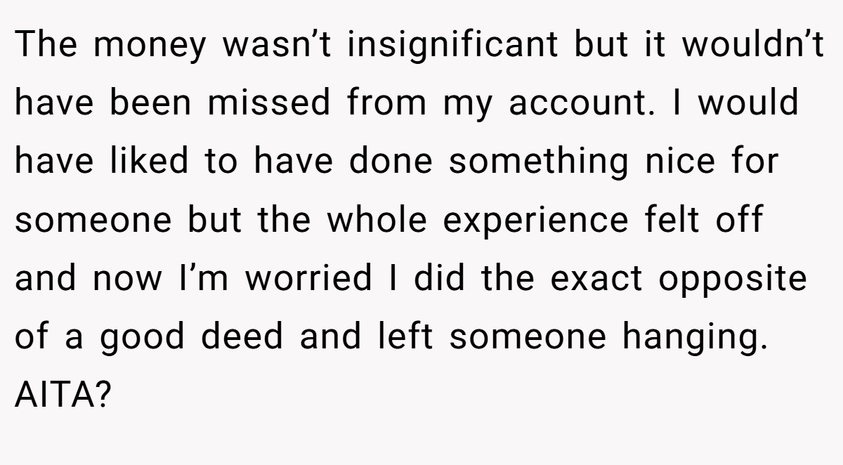 The money wasn’t insignificant but it wouldn’t have been missed from my account. I would have liked to have done something nice for someone but the whole experience felt off and now I’m worried I did the exact opposite of a good deed and left someone hanging. AITA?