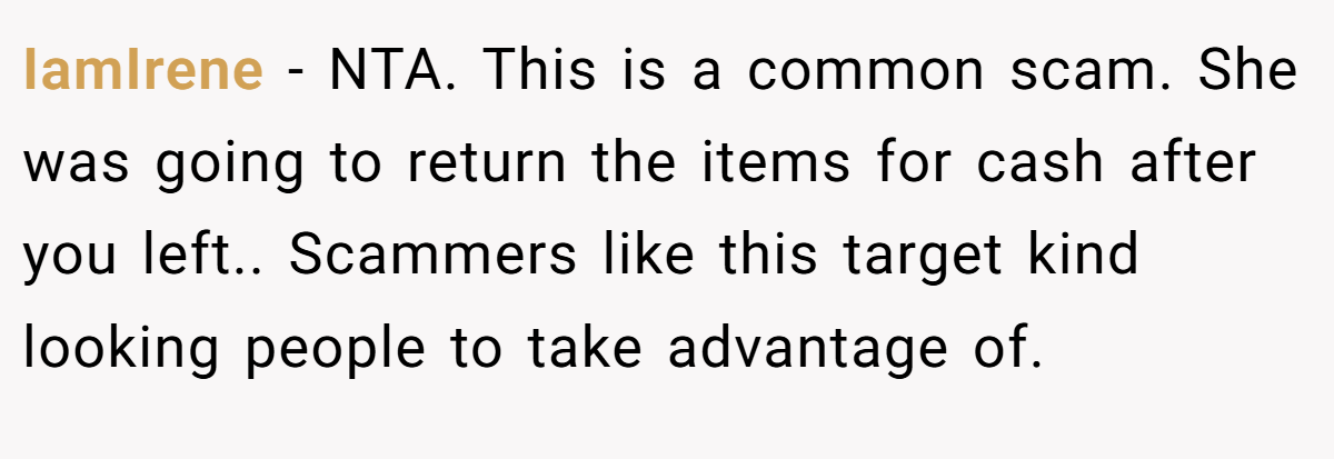IamIrene − NTA. This is a common scam. She was going to return the items for cash after you left.. Scammers like this target kind looking people to take advantage of.