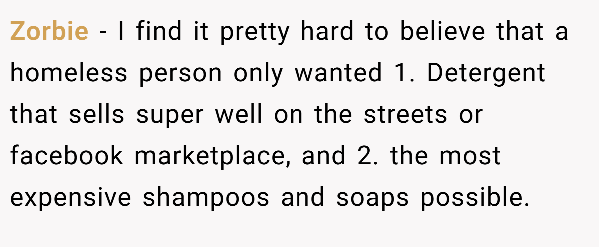 Zorbie − I find it pretty hard to believe that a homeless person only wanted 1. Detergent that sells super well on the streets or facebook marketplace, and 2. the most expensive shampoos and soaps possible.