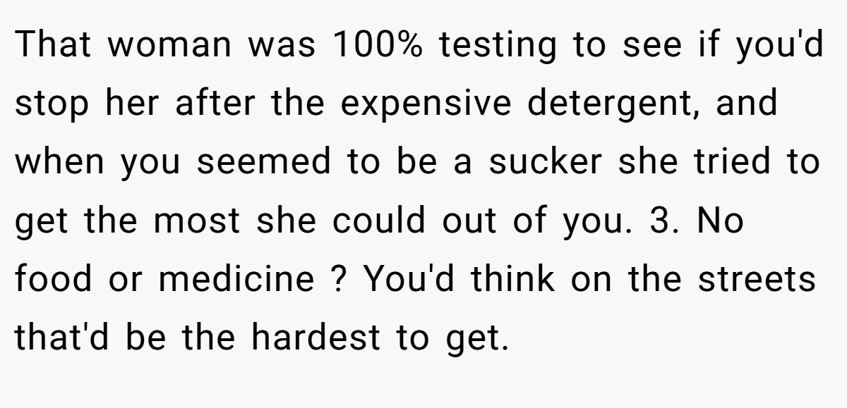 That woman was 100% testing to see if you'd stop her after the expensive detergent, and when you seemed to be a sucker she tried to get the most she could out of you. 3. No food or medicine ? You'd think on the streets that'd be the hardest to get.