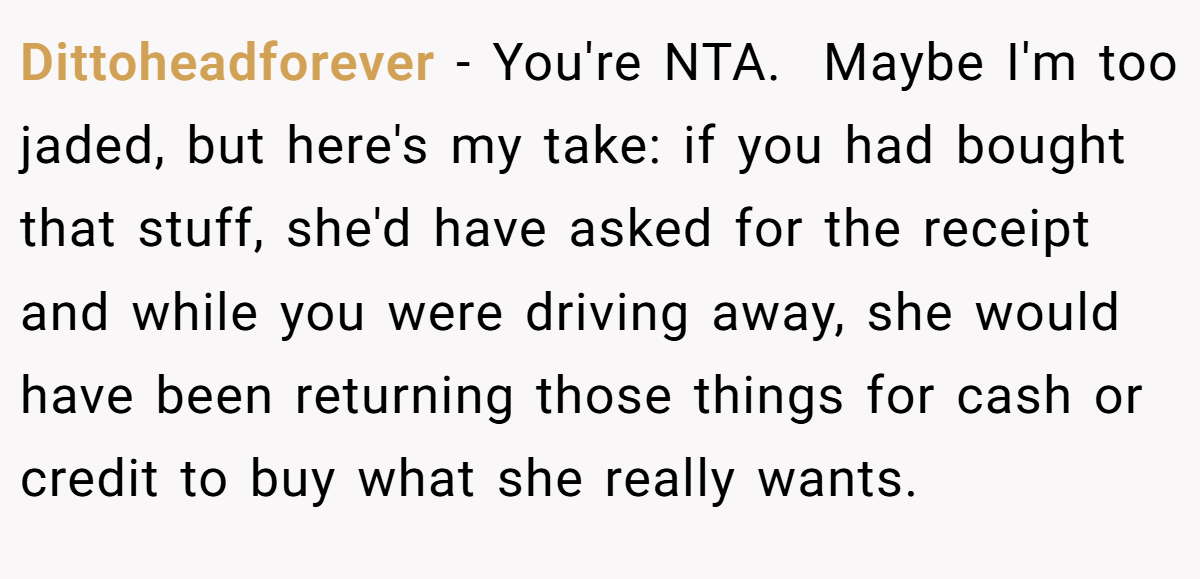 Dittoheadforever − You're NTA.  Maybe I'm too jaded, but here's my take: if you had bought that stuff, she'd have asked for the receipt and while you were driving away, she would have been returning those things for cash or credit to buy what she really wants.