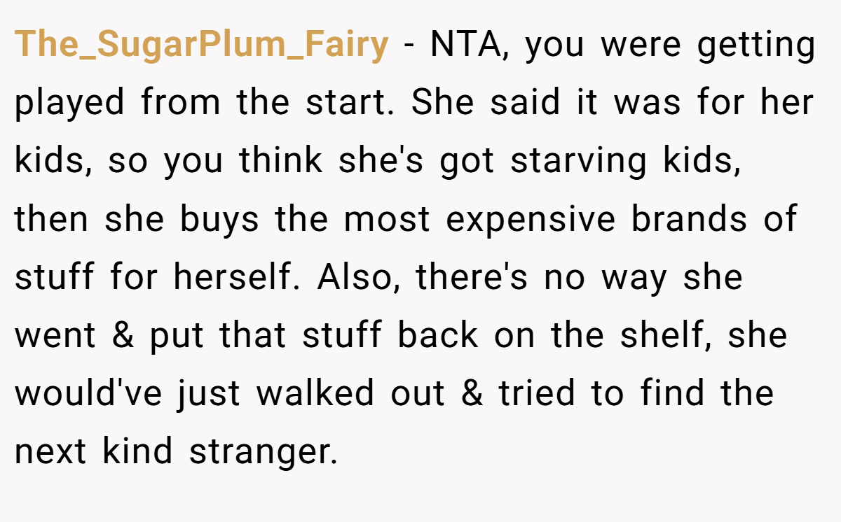 The_SugarPlum_Fairy − NTA, you were getting played from the start. She said it was for her kids, so you think she's got starving kids, then she buys the most expensive brands of stuff for herself. Also, there's no way she went & put that stuff back on the shelf, she would've just walked out & tried to find the next kind stranger.