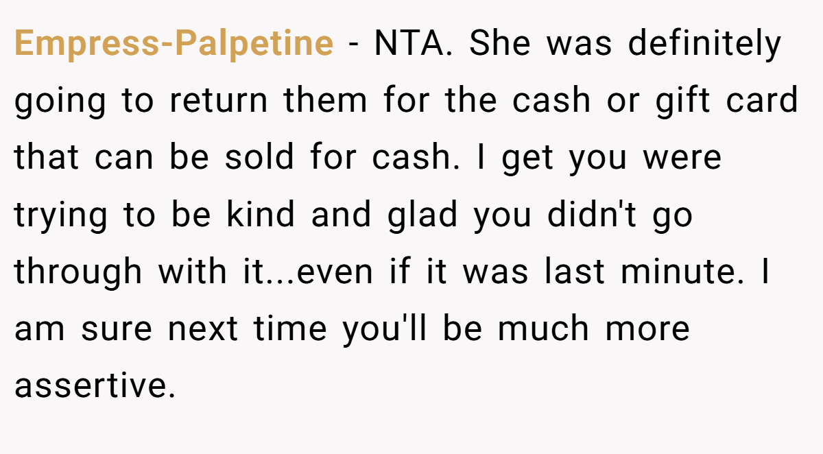 Empress-Palpetine − NTA. She was definitely going to return them for the cash or gift card that can be sold for cash. I get you were trying to be kind and glad you didn't go through with it...even if it was last minute. I am sure next time you'll be much more assertive.
