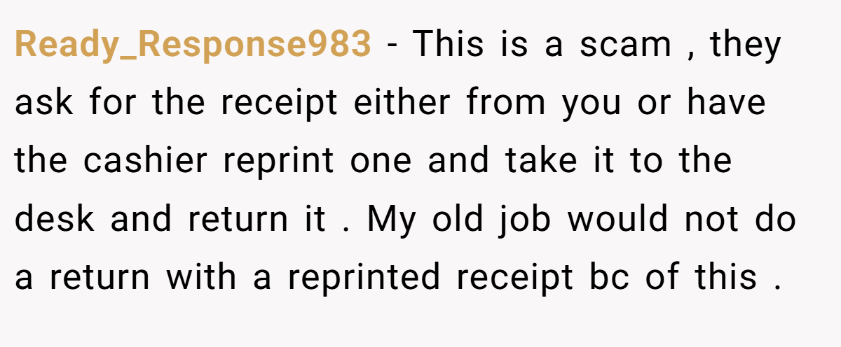 Ready_Response983 − This is a scam , they ask for the receipt either from you or have the cashier reprint one and take it to the desk and return it . My old job would not do a return with a reprinted receipt bc of this .