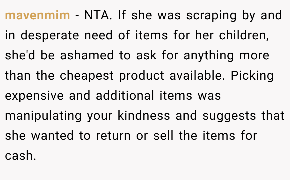 mavenmim − NTA. If she was scraping by and in desperate need of items for her children, she'd be ashamed to ask for anything more than the cheapest product available. Picking expensive and additional items was manipulating your kindness and suggests that she wanted to return or sell the items for cash.