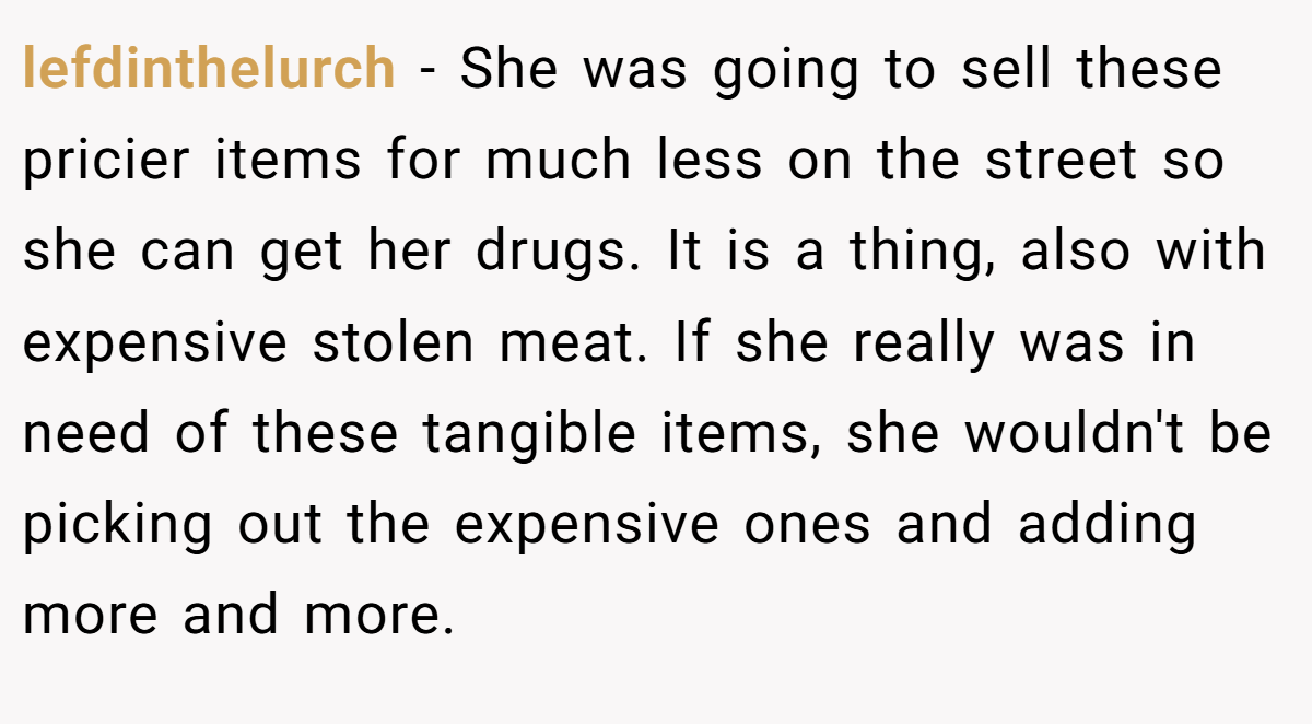 lefdinthelurch − She was going to sell these pricier items for much less on the street so she can get her drugs. It is a thing, also with expensive stolen meat. If she really was in need of these tangible items, she wouldn't be picking out the expensive ones and adding more and more.