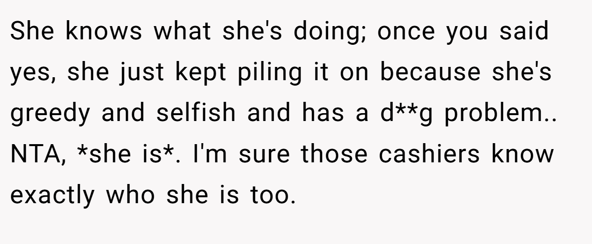 She knows what she's doing; once you said yes, she just kept piling it on because she's greedy and selfish and has a d**g problem.. NTA, *she is*. I'm sure those cashiers know exactly who she is too.