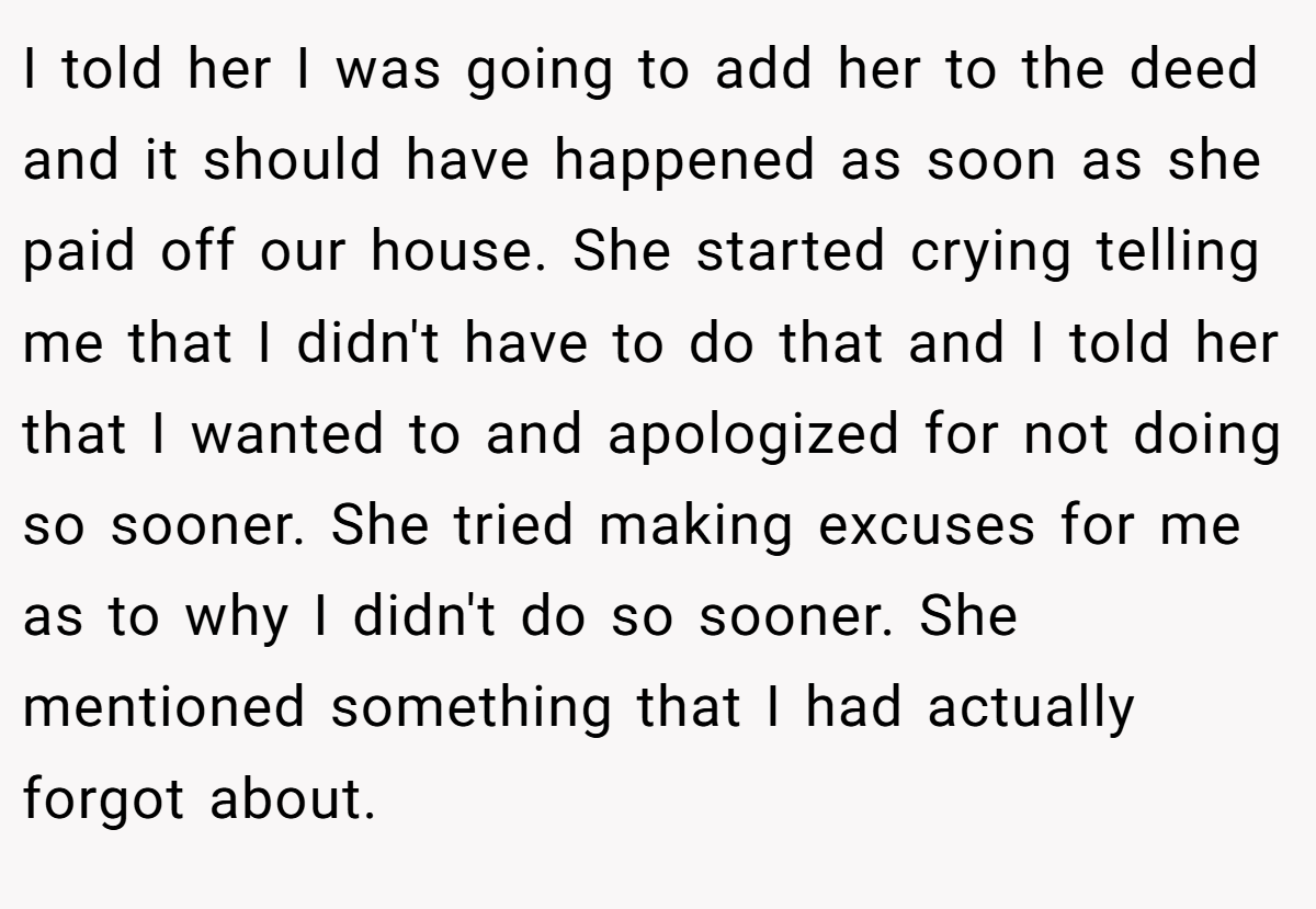 I told her I was going to add her to the deed and it should have happened as soon as she paid off our house. She started crying telling me that I didn't have to do that and I told her that I wanted to and apologized for not doing so sooner. She tried making excuses for me as to why I didn't do so sooner. She mentioned something that I had actually forgot about.