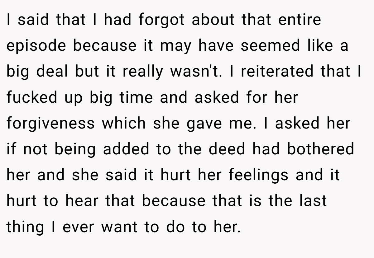 I said that I had forgot about that entire episode because it may have seemed like a big deal but it really wasn't. I reiterated that I fucked up big time and asked for her forgiveness which she gave me. I asked her if not being added to the deed had bothered her and she said it hurt her feelings and it hurt to hear that because that is the last thing I ever want to do to her.