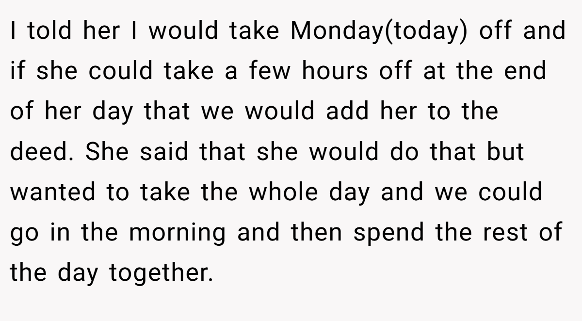 I told her I would take Monday(today) off and if she could take a few hours off at the end of her day that we would add her to the deed. She said that she would do that but wanted to take the whole day and we could go in the morning and then spend the rest of the day together.