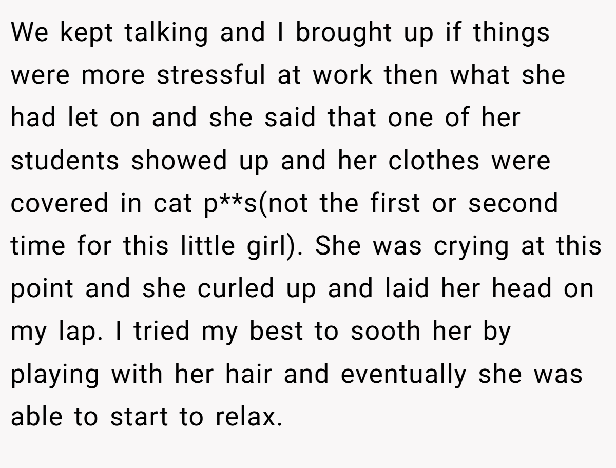 We kept talking and I brought up if things were more stressful at work then what she had let on and she said that one of her students showed up and her clothes were covered in cat p**s(not the first or second time for this little girl). She was crying at this point and she curled up and laid her head on my lap. I tried my best to sooth her by playing with her hair and eventually she was able to start to relax.