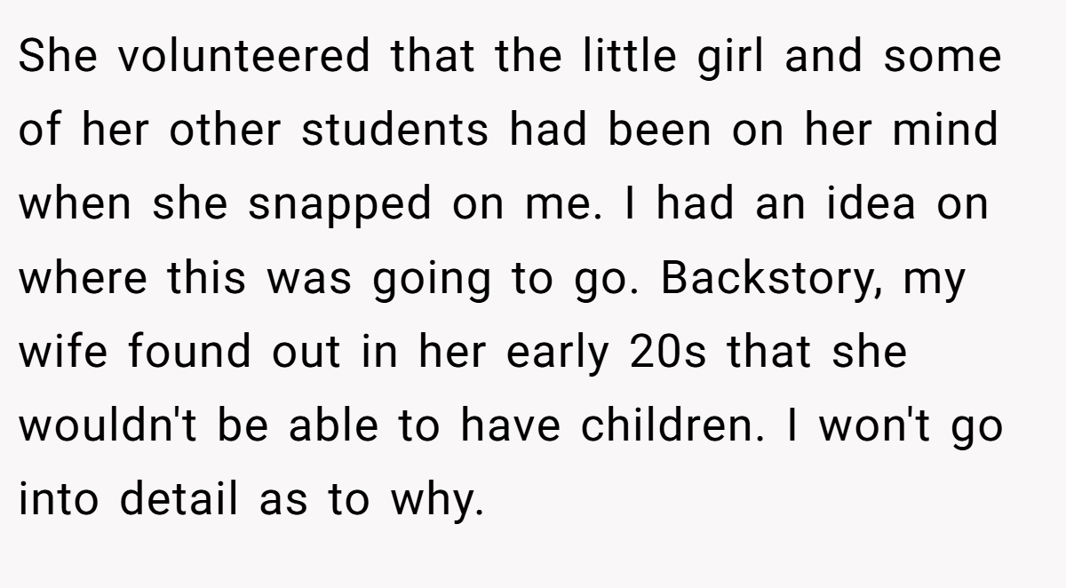 She volunteered that the little girl and some of her other students had been on her mind when she snapped on me. I had an idea on where this was going to go. Backstory, my wife found out in her early 20s that she wouldn't be able to have children. I won't go into detail as to why.