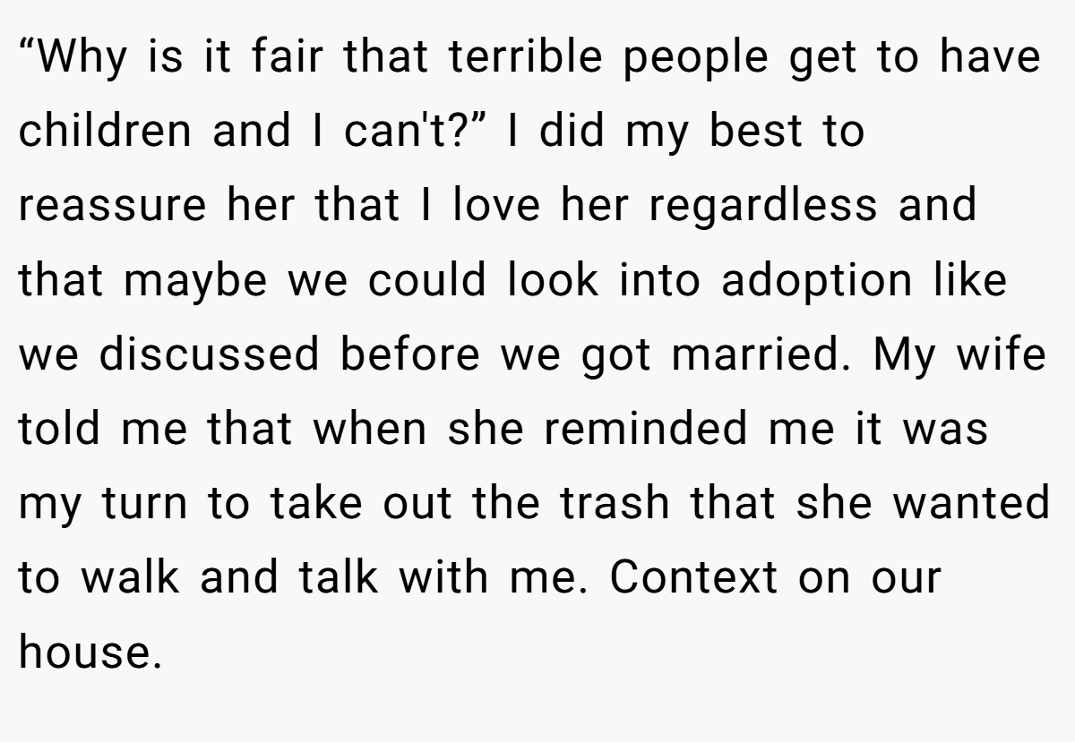 “Why is it fair that terrible people get to have children and I can't?” I did my best to reassure her that I love her regardless and that maybe we could look into adoption like we discussed before we got married. My wife told me that when she reminded me it was my turn to take out the trash that she wanted to walk and talk with me. Context on our house.