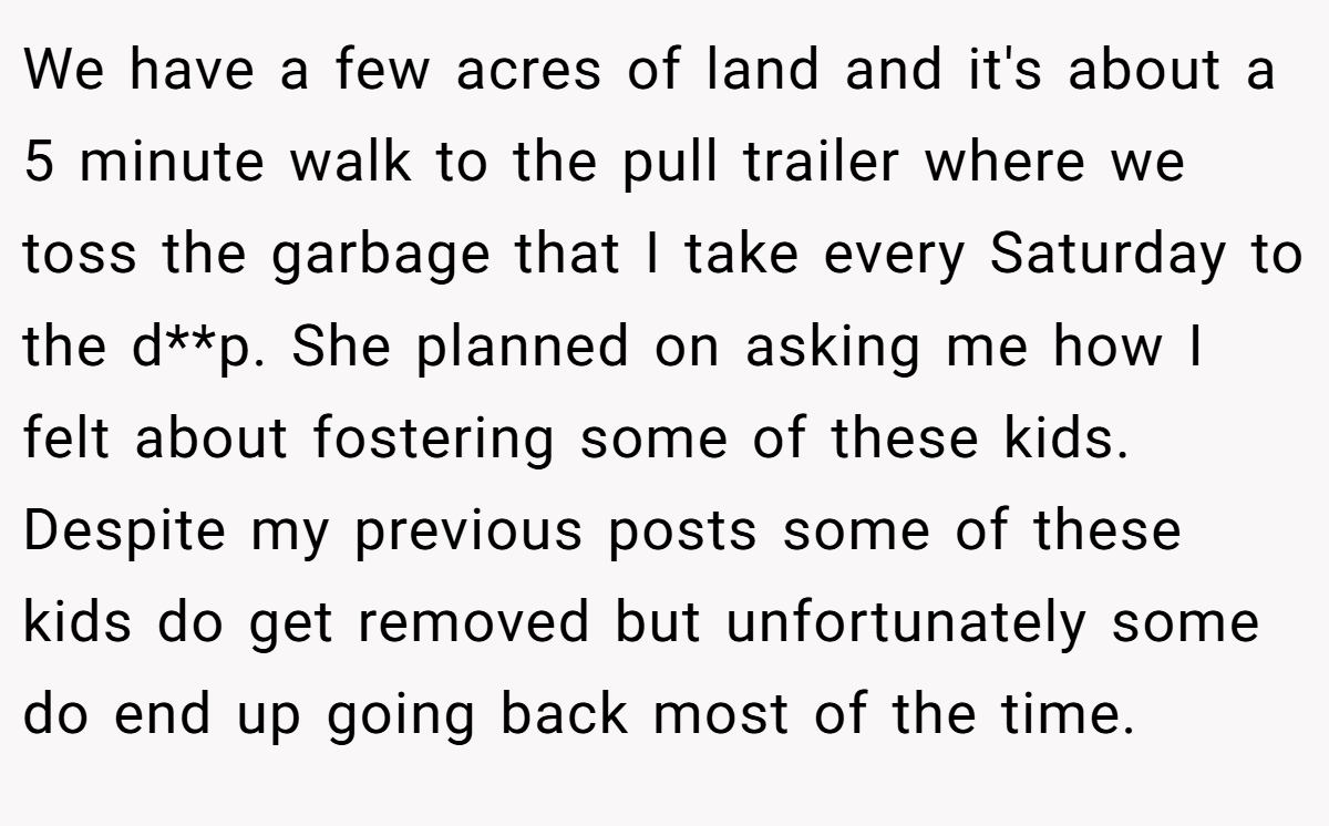 We have a few acres of land and it's about a 5 minute walk to the pull trailer where we toss the garbage that I take every Saturday to the d**p. She planned on asking me how I felt about fostering some of these kids. Despite my previous posts some of these kids do get removed but unfortunately some do end up going back most of the time.