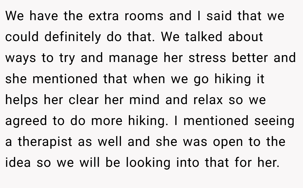 We have the extra rooms and I said that we could definitely do that. We talked about ways to try and manage her stress better and she mentioned that when we go hiking it helps her clear her mind and relax so we agreed to do more hiking. I mentioned seeing a therapist as well and she was open to the idea so we will be looking into that for her.
