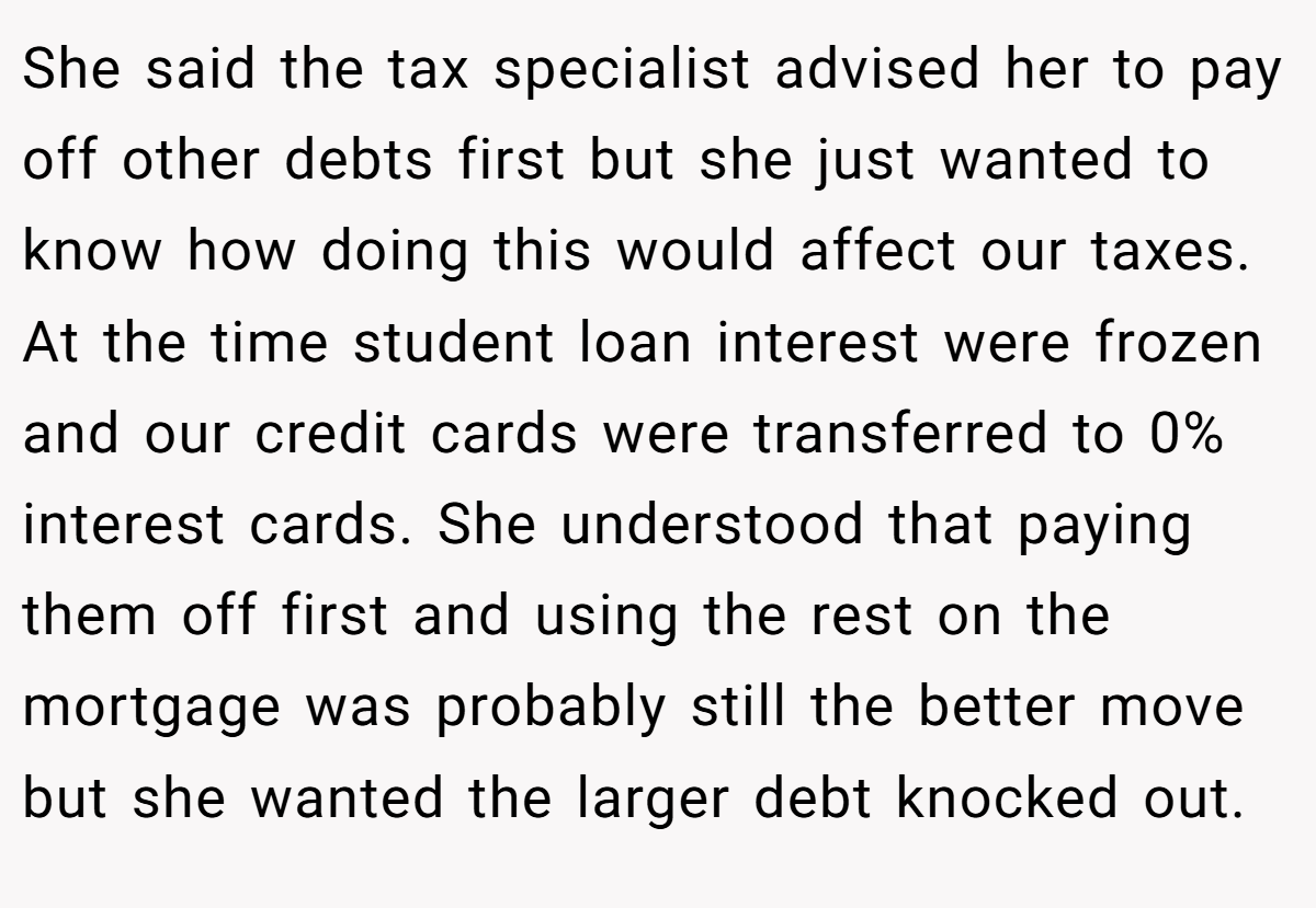 She said the tax specialist advised her to pay off other debts first but she just wanted to know how doing this would affect our taxes. At the time student loan interest were frozen and our credit cards were transferred to 0% interest cards. She understood that paying them off first and using the rest on the mortgage was probably still the better move but she wanted the larger debt knocked out.
