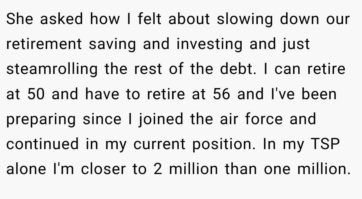 She asked how I felt about slowing down our retirement saving and investing and just steamrolling the rest of the debt. I can retire at 50 and have to retire at 56 and I've been preparing since I joined the air force and continued in my current position. In my TSP alone I'm closer to 2 million than one million.