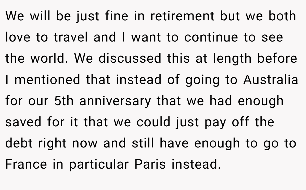 We will be just fine in retirement but we both love to travel and I want to continue to see the world. We discussed this at length before I mentioned that instead of going to Australia for our 5th anniversary that we had enough saved for it that we could just pay off the debt right now and still have enough to go to France in particular Paris instead.